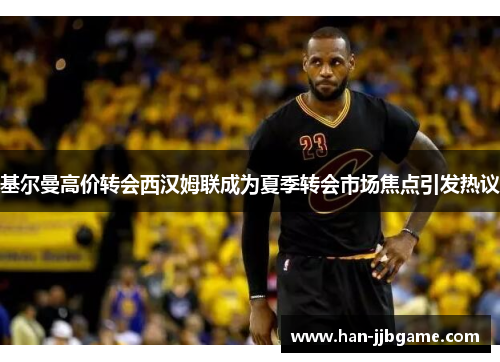 基尔曼高价转会西汉姆联成为夏季转会市场焦点引发热议