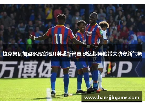 拉克鲁瓦加盟水晶宫揭开英超新篇章 球迷期待他带来防守新气象
