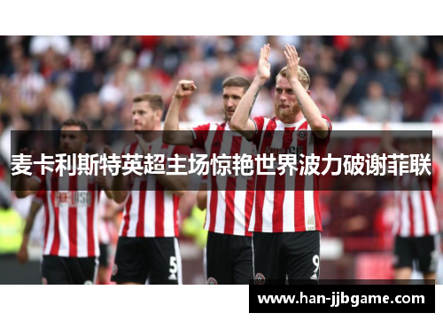 麦卡利斯特英超主场惊艳世界波力破谢菲联 麦卡利斯特英超主场惊艳世界波力破谢菲联