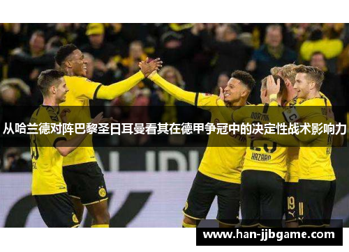 从哈兰德对阵巴黎圣日耳曼看其在德甲争冠中的决定性战术影响力 从哈兰德对阵巴黎圣日耳曼看其在德甲争冠中的决定性战术影响力