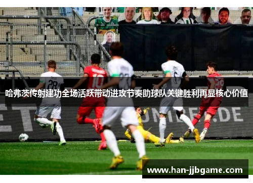 哈弗茨传射建功全场活跃带动进攻节奏助球队关键胜利再显核心价值